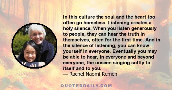 In this culture the soul and the heart too often go homeless. Listening creates a holy silence. When you listen generously to people, they can hear the truth in themselves, often for the first time. And in the silence