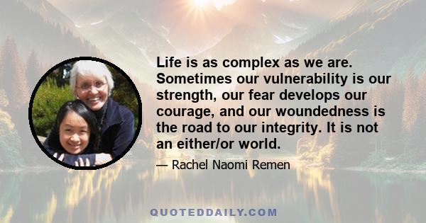 Life is as complex as we are. Sometimes our vulnerability is our strength, our fear develops our courage, and our woundedness is the road to our integrity. It is not an either/or world.