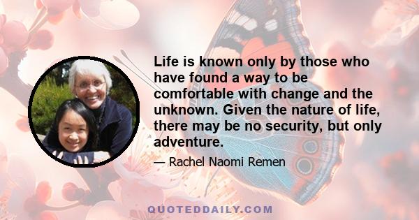 Life is known only by those who have found a way to be comfortable with change and the unknown. Given the nature of life, there may be no security, but only adventure.