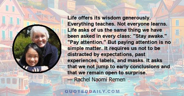 Life offers its wisdom generously. Everything teaches. Not everyone learns. Life asks of us the same thing we have been asked in every class: Stay awake. Pay attention. But paying attention is no simple matter. It