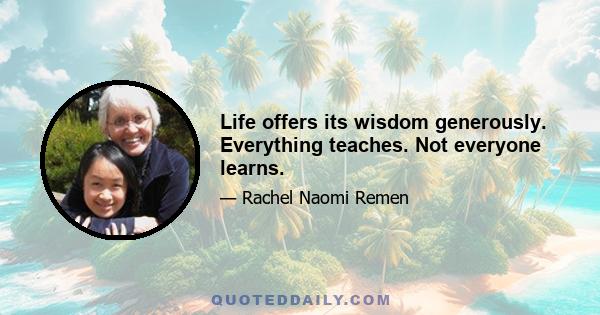 Life offers its wisdom generously. Everything teaches. Not everyone learns.