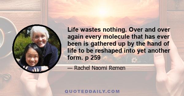 Life wastes nothing. Over and over again every molecule that has ever been is gathered up by the hand of life to be reshaped into yet another form. p 259