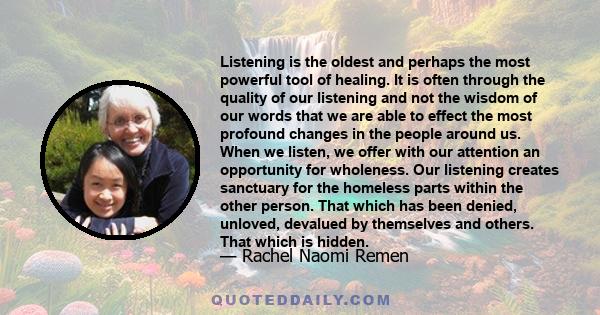 Listening is the oldest and perhaps the most powerful tool of healing. It is often through the quality of our listening and not the wisdom of our words that we are able to effect the most profound changes in the people