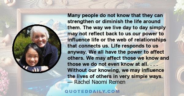 Many people do not know that they can strengthen or diminish the life around them. The way we live day to day simply may not reflect back to us our power to influence life or the web of relationships that connects us.