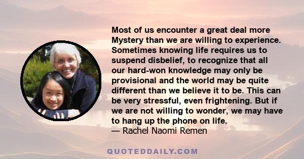 Most of us encounter a great deal more Mystery than we are willing to experience. Sometimes knowing life requires us to suspend disbelief, to recognize that all our hard-won knowledge may only be provisional and the