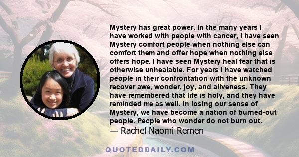 Mystery has great power. In the many years I have worked with people with cancer, I have seen Mystery comfort people when nothing else can comfort them and offer hope when nothing else offers hope. I have seen Mystery