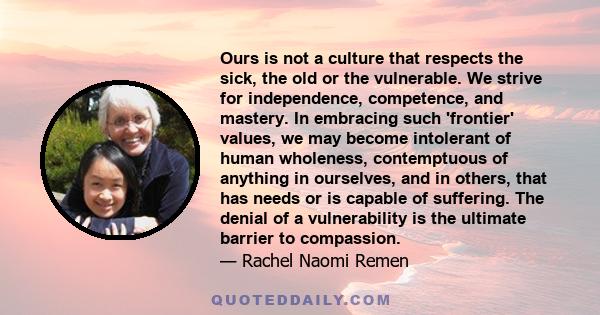 Ours is not a culture that respects the sick, the old or the vulnerable. We strive for independence, competence, and mastery. In embracing such 'frontier' values, we may become intolerant of human wholeness,