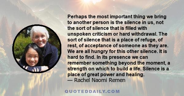 Perhaps the most important thing we bring to another person is the silence in us, not the sort of silence that is filled with unspoken criticism or hard withdrawal. The sort of silence that is a place of refuge, of