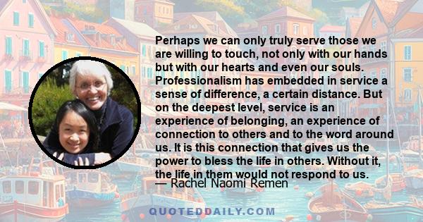 Perhaps we can only truly serve those we are willing to touch, not only with our hands but with our hearts and even our souls. Professionalism has embedded in service a sense of difference, a certain distance. But on