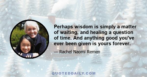 Perhaps wisdom is simply a matter of waiting, and healing a question of time. And anything good you've ever been given is yours forever.