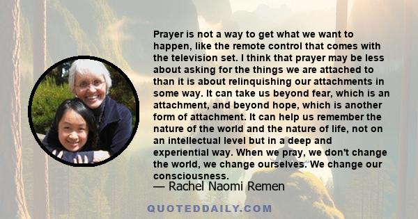 Prayer is not a way to get what we want to happen, like the remote control that comes with the television set. I think that prayer may be less about asking for the things we are attached to than it is about