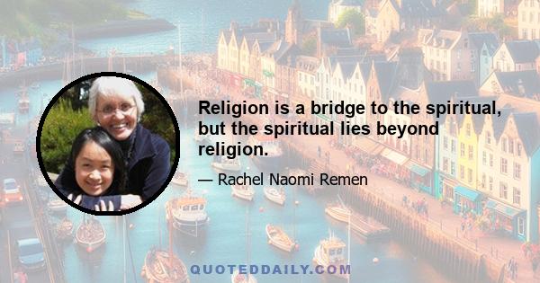 Religion is a bridge to the spiritual, but the spiritual lies beyond religion.