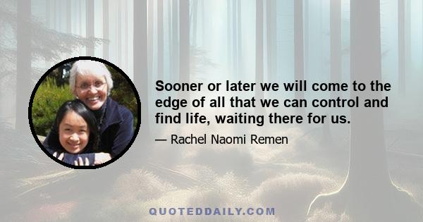 Sooner or later we will come to the edge of all that we can control and find life, waiting there for us.