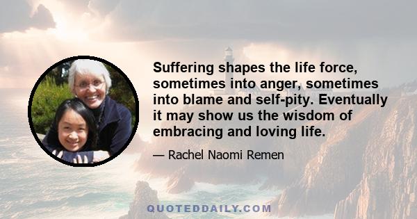 Suffering shapes the life force, sometimes into anger, sometimes into blame and self-pity. Eventually it may show us the wisdom of embracing and loving life.