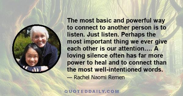 The most basic and powerful way to connect to another person is to listen. Just listen. Perhaps the most important thing we ever give each other is our attention…. A loving silence often has far more power to heal and