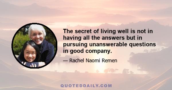 The secret of living well is not in having all the answers but in pursuing unanswerable questions in good company.