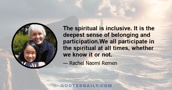 The spiritual is inclusive. It is the deepest sense of belonging and participation.We all participate in the spiritual at all times, whether we know it or not.