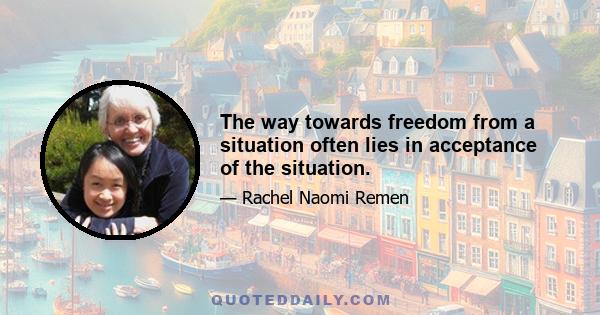 The way towards freedom from a situation often lies in acceptance of the situation.