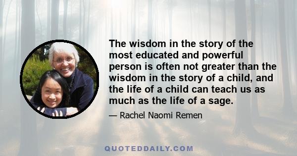 The wisdom in the story of the most educated and powerful person is often not greater than the wisdom in the story of a child, and the life of a child can teach us as much as the life of a sage.