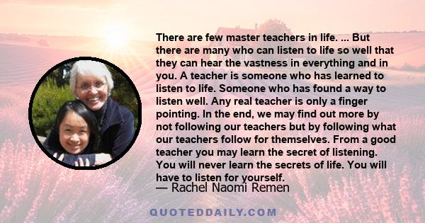 There are few master teachers in life. ... But there are many who can listen to life so well that they can hear the vastness in everything and in you. A teacher is someone who has learned to listen to life. Someone who