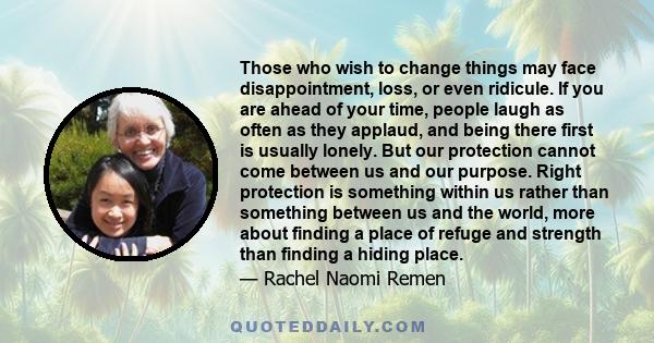 Those who wish to change things may face disappointment, loss, or even ridicule. If you are ahead of your time, people laugh as often as they applaud, and being there first is usually lonely. But our protection cannot