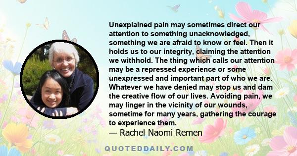 Unexplained pain may sometimes direct our attention to something unacknowledged, something we are afraid to know or feel. Then it holds us to our integrity, claiming the attention we withhold. The thing which calls our