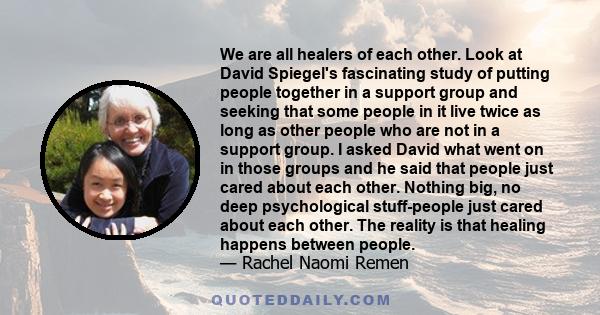 We are all healers of each other. Look at David Spiegel's fascinating study of putting people together in a support group and seeking that some people in it live twice as long as other people who are not in a support