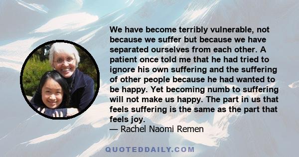 We have become terribly vulnerable, not because we suffer but because we have separated ourselves from each other. A patient once told me that he had tried to ignore his own suffering and the suffering of other people