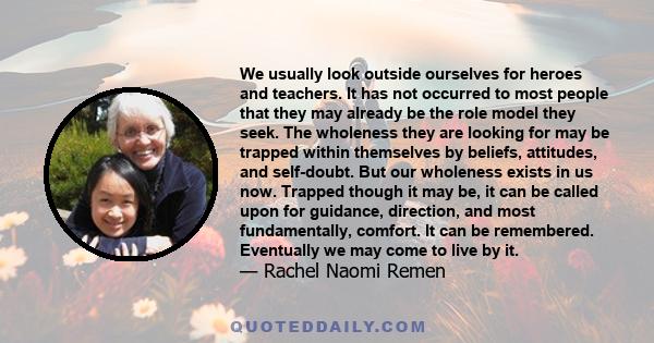 We usually look outside ourselves for heroes and teachers. It has not occurred to most people that they may already be the role model they seek. The wholeness they are looking for may be trapped within themselves by