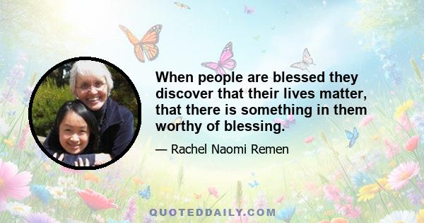 When people are blessed they discover that their lives matter, that there is something in them worthy of blessing.