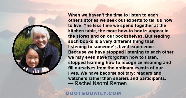 When we haven't the time to listen to each other's stories we seek out experts to tell us how to live. The less time we spend together at the kitchen table, the more how-to books appear in the stores and on our