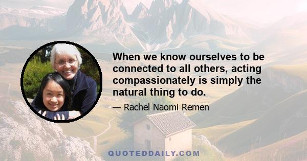 When we know ourselves to be connected to all others, acting compassionately is simply the natural thing to do.