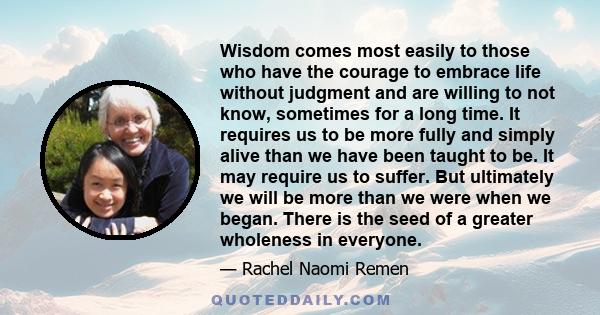 Wisdom comes most easily to those who have the courage to embrace life without judgment and are willing to not know, sometimes for a long time. It requires us to be more fully and simply alive than we have been taught