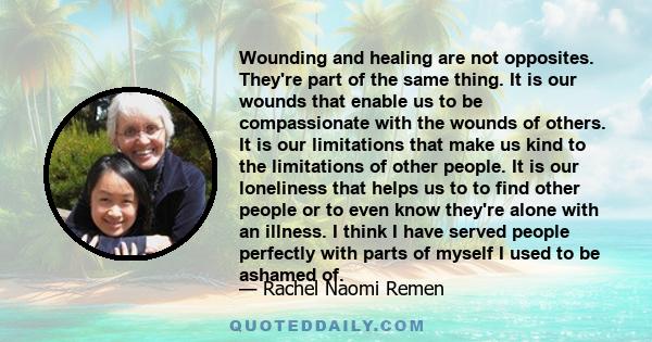 Wounding and healing are not opposites. They're part of the same thing. It is our wounds that enable us to be compassionate with the wounds of others. It is our limitations that make us kind to the limitations of other