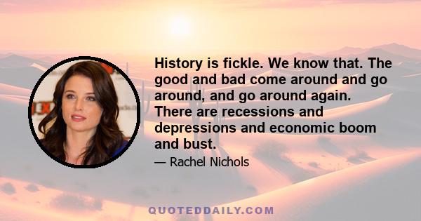 History is fickle. We know that. The good and bad come around and go around, and go around again. There are recessions and depressions and economic boom and bust.