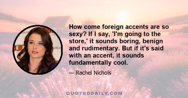 How come foreign accents are so sexy? If I say, 'I'm going to the store,' it sounds boring, benign and rudimentary. But if it's said with an accent, it sounds fundamentally cool.