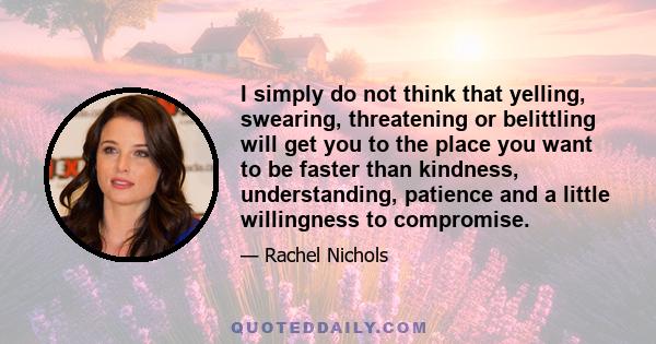 I simply do not think that yelling, swearing, threatening or belittling will get you to the place you want to be faster than kindness, understanding, patience and a little willingness to compromise.