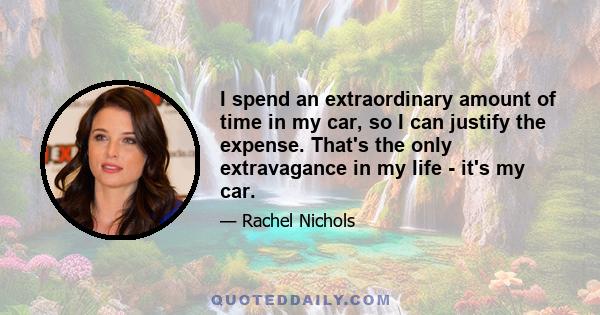 I spend an extraordinary amount of time in my car, so I can justify the expense. That's the only extravagance in my life - it's my car.