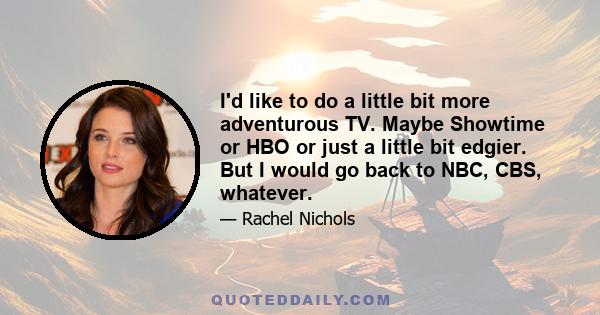 I'd like to do a little bit more adventurous TV. Maybe Showtime or HBO or just a little bit edgier. But I would go back to NBC, CBS, whatever.