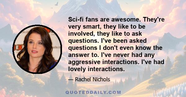 Sci-fi fans are awesome. They're very smart, they like to be involved, they like to ask questions. I've been asked questions I don't even know the answer to. I've never had any aggressive interactions. I've had lovely