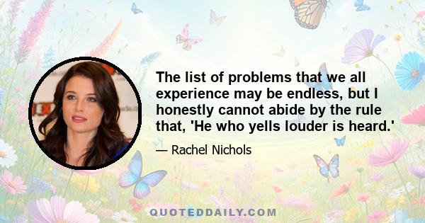 The list of problems that we all experience may be endless, but I honestly cannot abide by the rule that, 'He who yells louder is heard.'