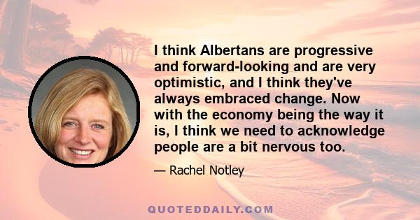 I think Albertans are progressive and forward-looking and are very optimistic, and I think they've always embraced change. Now with the economy being the way it is, I think we need to acknowledge people are a bit