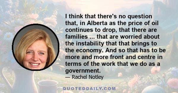 I think that there's no question that, in Alberta as the price of oil continues to drop, that there are families ... that are worried about the instability that that brings to the economy. And so that has to be more and 