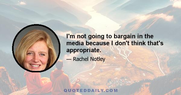 I'm not going to bargain in the media because I don't think that's appropriate.