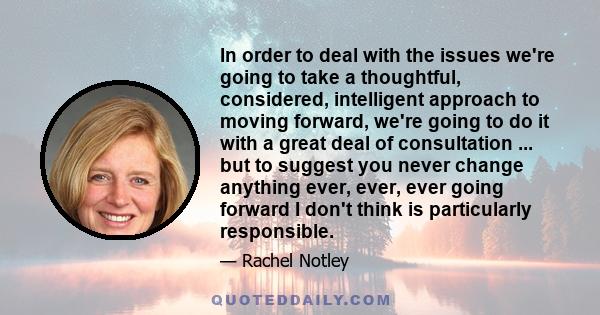 In order to deal with the issues we're going to take a thoughtful, considered, intelligent approach to moving forward, we're going to do it with a great deal of consultation ... but to suggest you never change anything