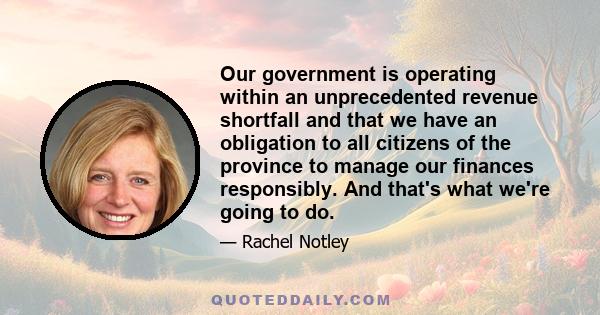 Our government is operating within an unprecedented revenue shortfall and that we have an obligation to all citizens of the province to manage our finances responsibly. And that's what we're going to do.