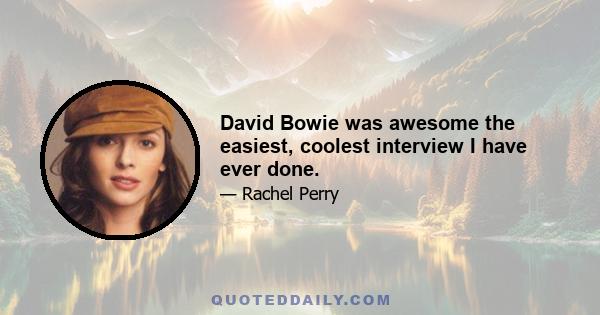 David Bowie was awesome the easiest, coolest interview I have ever done.