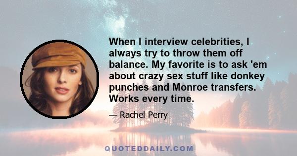 When I interview celebrities, I always try to throw them off balance. My favorite is to ask 'em about crazy sex stuff like donkey punches and Monroe transfers. Works every time.