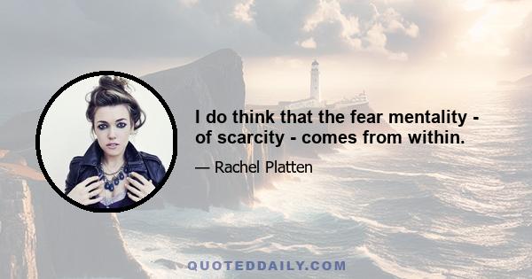 I do think that the fear mentality - of scarcity - comes from within.