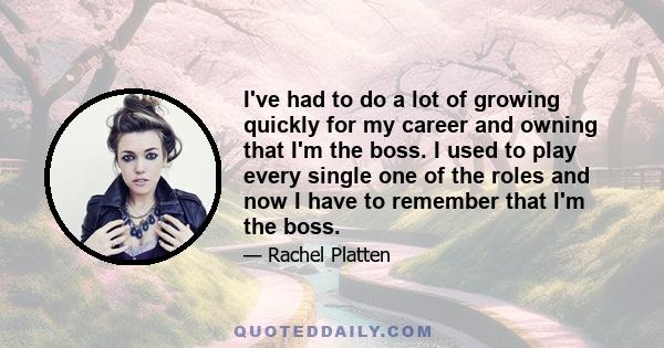 I've had to do a lot of growing quickly for my career and owning that I'm the boss. I used to play every single one of the roles and now I have to remember that I'm the boss.